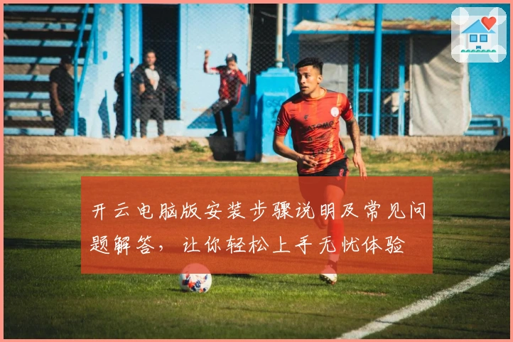 开云电脑版安装步骤说明及常见问题解答，让你轻松上手无忧体验