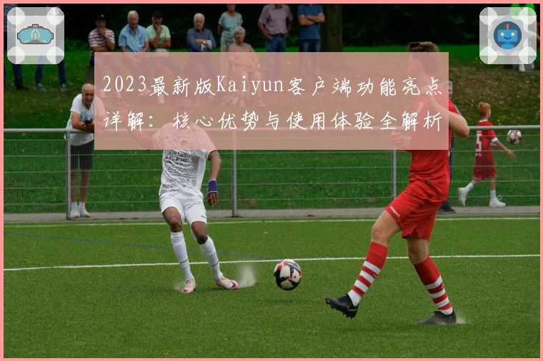 2023最新版Kaiyun客户端功能亮点详解：核心优势与使用体验全解析