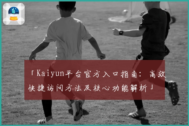 「Kaiyun平台官方入口指南：高效快捷访问方法及核心功能解析」