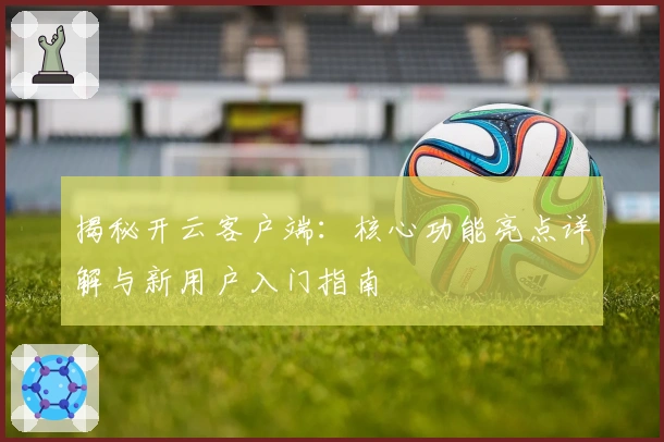 揭秘开云客户端：核心功能亮点详解与新用户入门指南